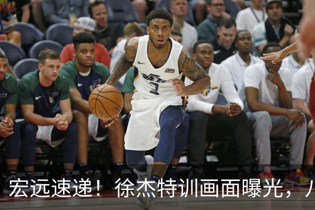 宏远速递！徐杰特训画面曝光，八冠功勋转投同曦，杜锋或签四年长约